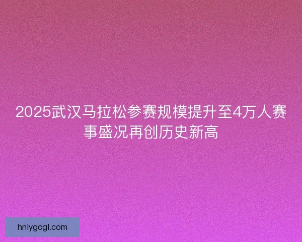 2025武汉马拉松参赛规模提升至4万人赛事盛况再创历史新高