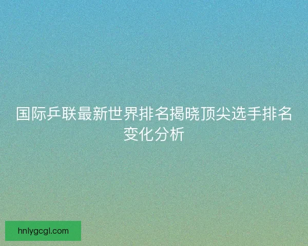 国际乒联最新世界排名揭晓顶尖选手排名变化分析