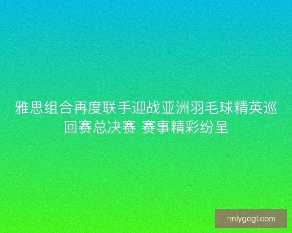 雅思组合再度联手迎战亚洲羽毛球精英巡回赛总决赛 赛事精彩纷呈