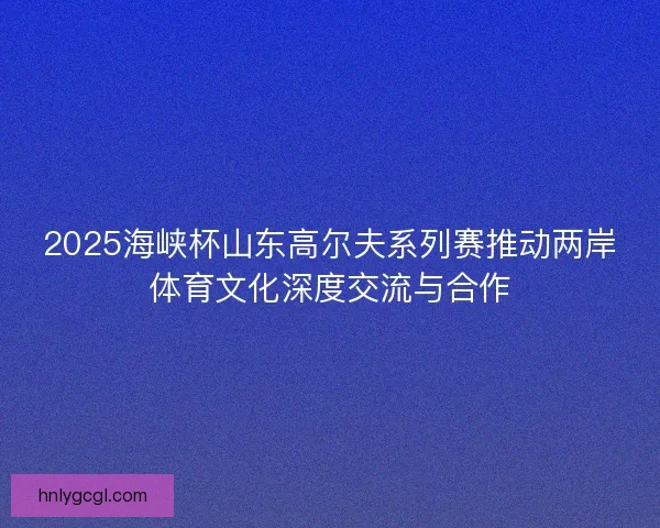 2025海峡杯山东高尔夫系列赛推动两岸体育文化深度交流与合作 2025海峡杯山东高尔夫系列赛推动两岸体育文化深度交流与合作