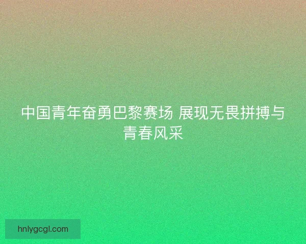 中国青年奋勇巴黎赛场 展现无畏拼搏与青春风采