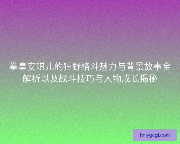 拳皇安琪儿的狂野格斗魅力与背景故事全解析以及战斗技巧与人物成长揭秘 拳皇安琪儿的狂野格斗魅力与背景故事全解析以及战斗技巧与人物成长揭秘