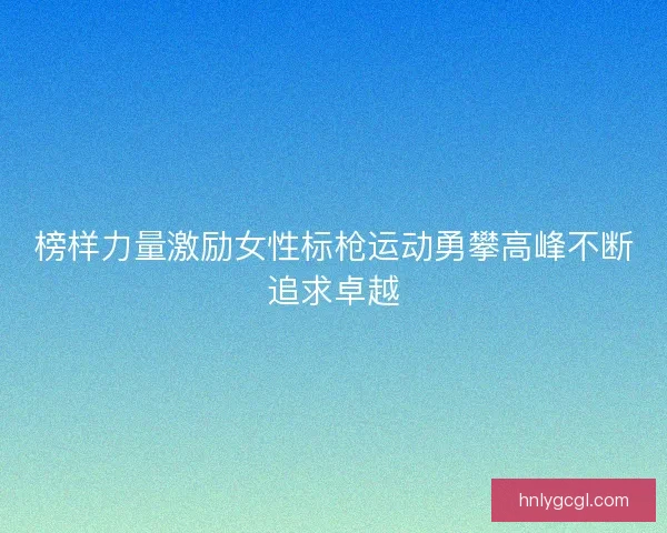 榜样力量激励女性标枪运动勇攀高峰不断追求卓越