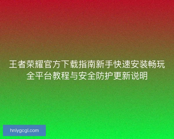王者荣耀官方下载指南新手快速安装畅玩全平台教程与安全防护更新说明 王者荣耀官方下载指南新手快速安装畅玩全平台教程与安全防护更新说明