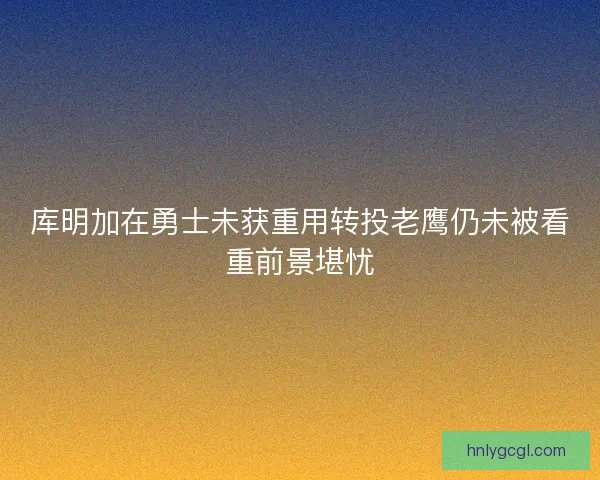 库明加在勇士未获重用转投老鹰仍未被看重前景堪忧 库明加在勇士未获重用转投老鹰仍未被看重前景堪忧