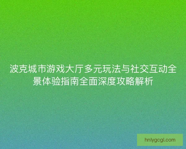 波克城市游戏大厅多元玩法与社交互动全景体验指南全面深度攻略解析