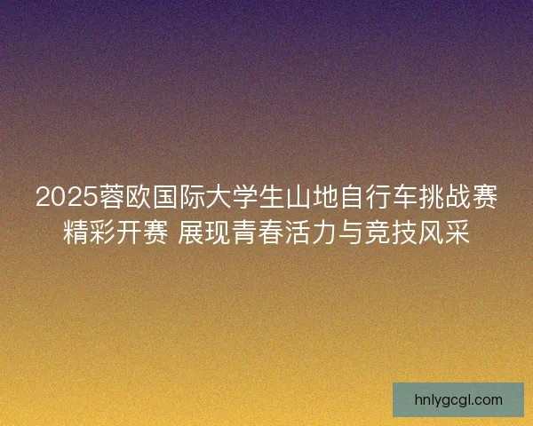 2025蓉欧国际大学生山地自行车挑战赛精彩开赛 展现青春活力与竞技风采