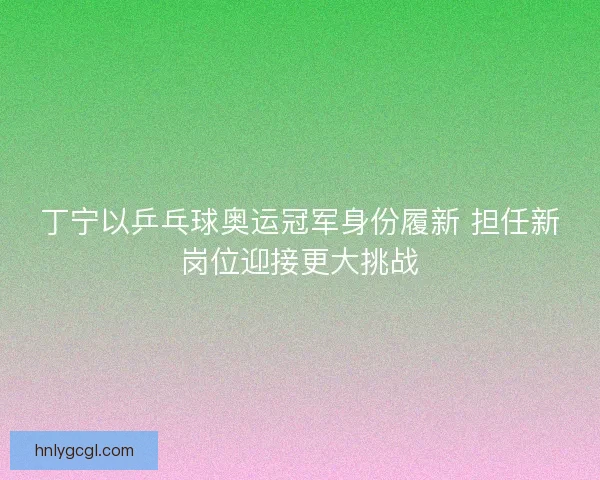 丁宁以乒乓球奥运冠军身份履新 担任新岗位迎接更大挑战
