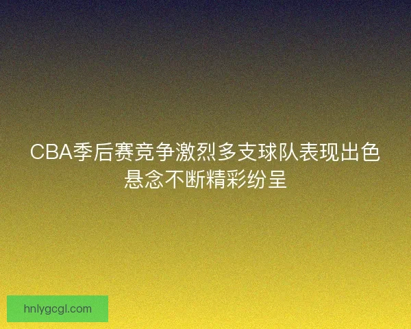 CBA季后赛竞争激烈多支球队表现出色悬念不断精彩纷呈 CBA季后赛竞争激烈多支球队表现出色悬念不断精彩纷呈