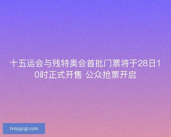 十五运会与残特奥会首批门票将于28日10时正式开售 公众抢票开启 十五运会与残特奥会首批门票将于28日10时正式开售 公众抢票开启