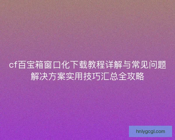 cf百宝箱窗口化下载教程详解与常见问题解决方案实用技巧汇总全攻略