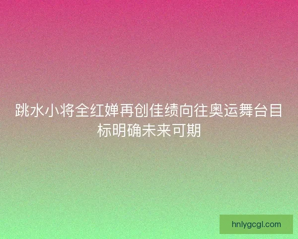 跳水小将全红婵再创佳绩向往奥运舞台目标明确未来可期