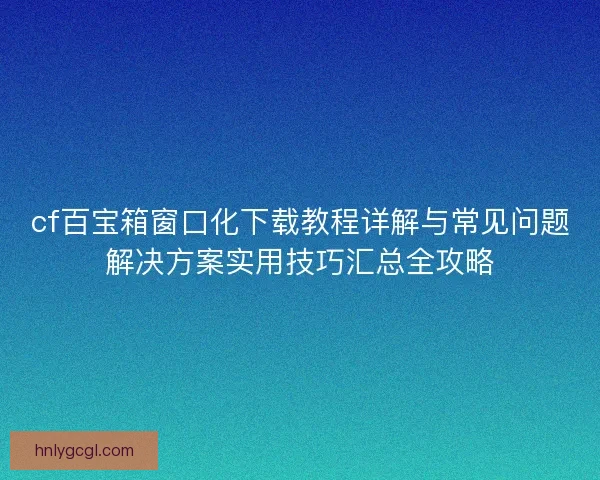 cf百宝箱窗口化下载教程详解与常见问题解决方案实用技巧汇总全攻略