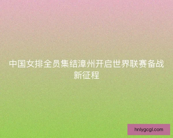 中国女排全员集结漳州开启世界联赛备战新征程