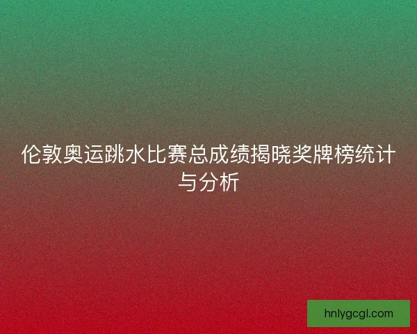 伦敦奥运跳水比赛总成绩揭晓奖牌榜统计与分析