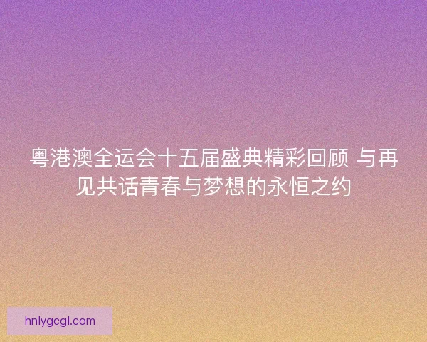粤港澳全运会十五届盛典精彩回顾 与再见共话青春与梦想的永恒之约