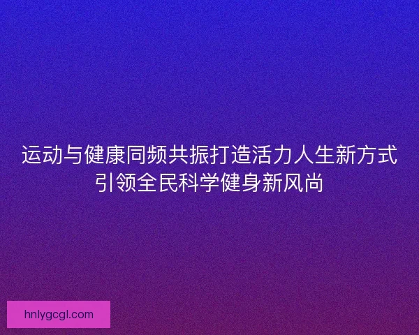运动与健康同频共振打造活力人生新方式引领全民科学健身新风尚