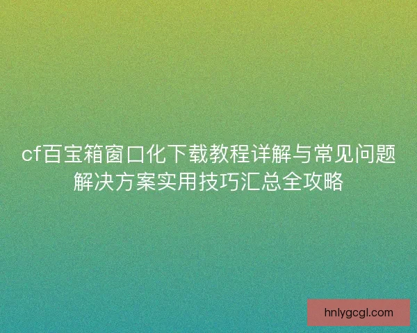 cf百宝箱窗口化下载教程详解与常见问题解决方案实用技巧汇总全攻略