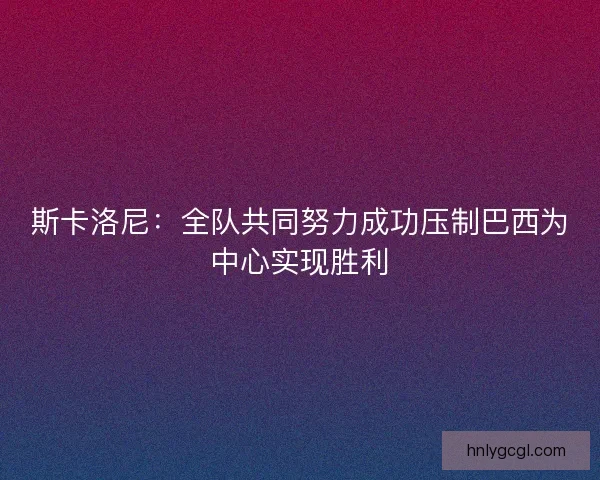斯卡洛尼：全队共同努力成功压制巴西为中心实现胜利