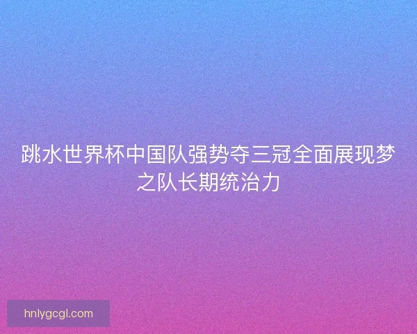 跳水世界杯中国队强势夺三冠全面展现梦之队长期统治力