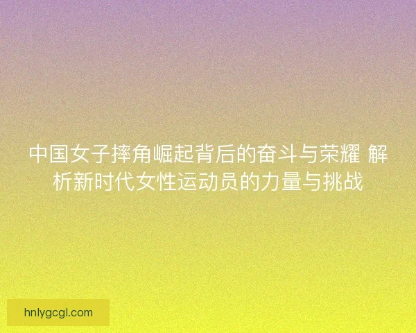 中国女子摔角崛起背后的奋斗与荣耀 解析新时代女性运动员的力量与挑战
