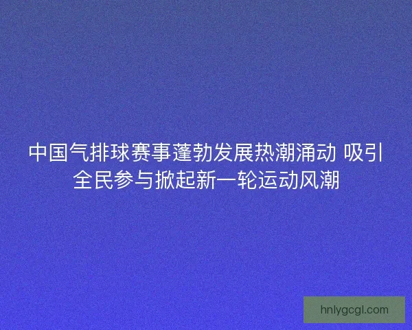 中国气排球赛事蓬勃发展热潮涌动 吸引全民参与掀起新一轮运动风潮